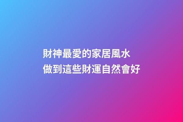 財神最愛的家居風水 做到這些財運自然會好